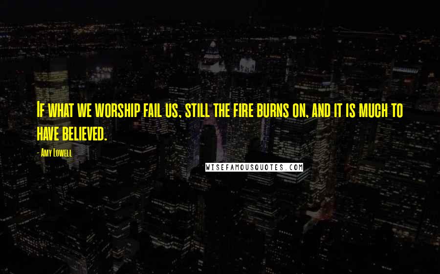 Amy Lowell quotes: If what we worship fail us, still the fire burns on, and it is much to have believed.