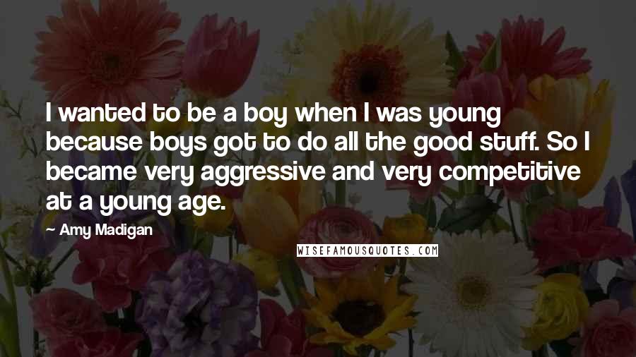 Amy Madigan quotes: I wanted to be a boy when I was young because boys got to do all the good stuff. So I became very aggressive and very competitive at a young Amy Madigan quotes: I wanted to be a boy when I was young because boys got to do all the good stuff. So I became very aggressive and very competitive at a young
