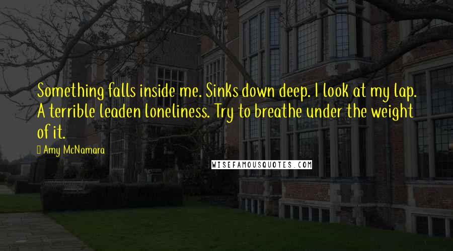 Amy McNamara quotes: Something falls inside me. Sinks down deep. I look at my lap. A terrible leaden loneliness. Try to breathe under the weight of it.