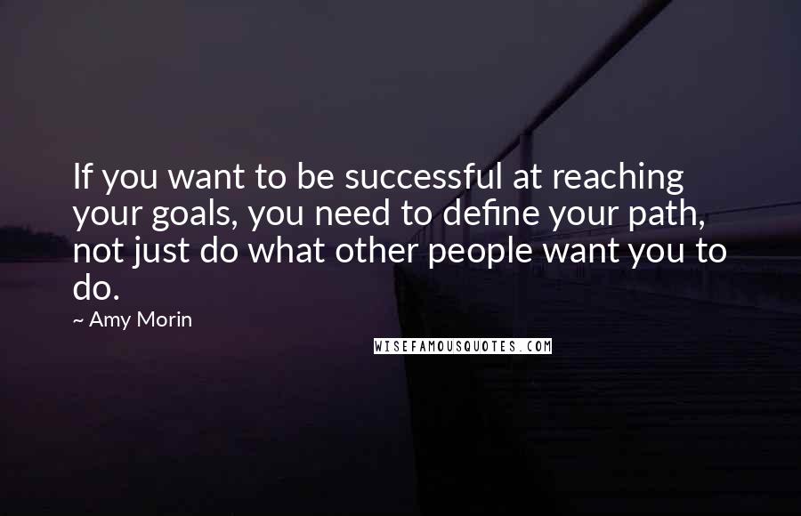 Amy Morin quotes: If you want to be successful at reaching your goals, you need to define your path, not just do what other people want you to do. Amy Morin quotes: If you want to be successful at reaching your goals, you need to define your path, not just do what other people want you to do.