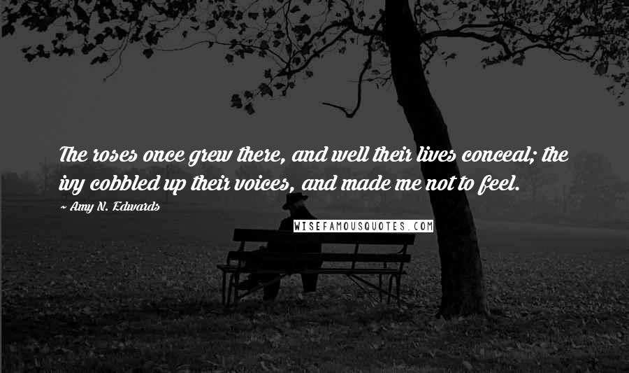 Amy N. Edwards quotes: The roses once grew there, and well their lives conceal; the ivy cobbled up their voices, and made me not to feel. Amy N. Edwards quotes: The roses once grew there, and well their lives conceal; the ivy cobbled up their voices, and made me not to feel.