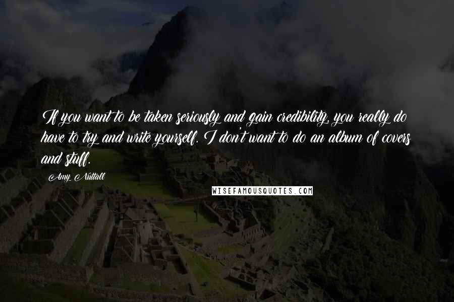 Amy Nuttall quotes: If you want to be taken seriously and gain credibility, you really do have to try and write yourself. I don't want to do an album of covers and stuff. Amy Nuttall quotes: If you want to be taken seriously and gain credibility, you really do have to try and write yourself. I don't want to do an album of covers and stuff.