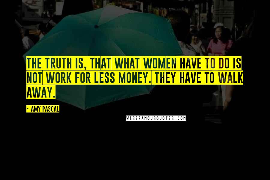 Amy Pascal quotes: The truth is, that what women have to do is not work for less money. They have to walk away.