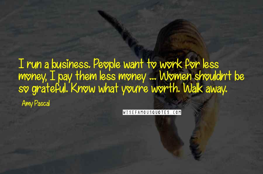 Amy Pascal quotes: I run a business. People want to work for less money, I pay them less money ... Women shouldn't be so grateful. Know what you're worth. Walk away.