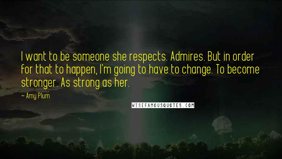 Amy Plum quotes: I want to be someone she respects. Admires. But in order for that to happen, I'm going to have to change. To become stronger. As strong as her.