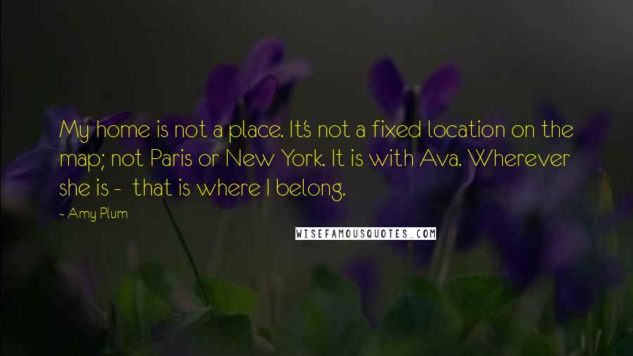 Amy Plum quotes: My home is not a place. It's not a fixed location on the map; not Paris or New York. It is with Ava. Wherever she is - that is where Amy Plum quotes: My home is not a place. It's not a fixed location on the map; not Paris or New York. It is with Ava. Wherever she is - that is where