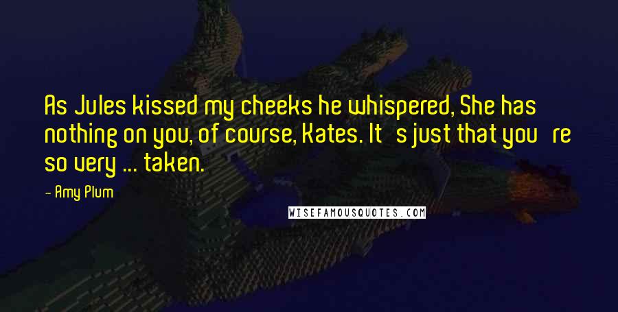 Amy Plum quotes: As Jules kissed my cheeks he whispered, She has nothing on you, of course, Kates. It's just that you're so very ... taken. Amy Plum quotes: As Jules kissed my cheeks he whispered, She has nothing on you, of course, Kates. It's just that you're so very ... taken.