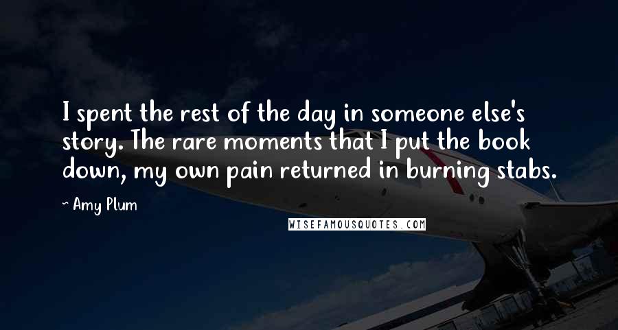 Amy Plum quotes: I spent the rest of the day in someone else's story. The rare moments that I put the book down, my own pain returned in burning stabs. Amy Plum quotes: I spent the rest of the day in someone else's story. The rare moments that I put the book down, my own pain returned in burning stabs.