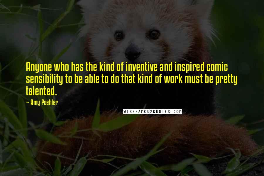 Amy Poehler quotes: Anyone who has the kind of inventive and inspired comic sensibility to be able to do that kind of work must be pretty talented.