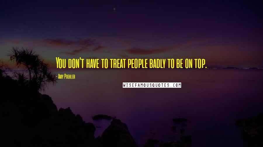 Amy Poehler quotes: You don't have to treat people badly to be on top.