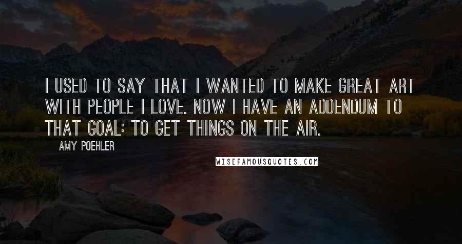 Amy Poehler quotes: I used to say that I wanted to make great art with people I love. Now I have an addendum to that goal: to get things on the air.