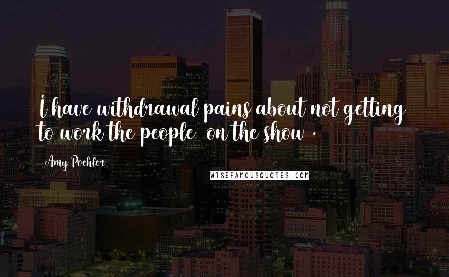 Amy Poehler quotes: I have withdrawal pains about not getting to work the people (on the show).