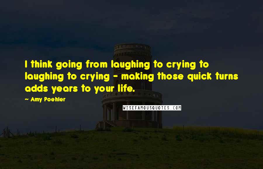 Amy Poehler quotes: I think going from laughing to crying to laughing to crying - making those quick turns adds years to your life.