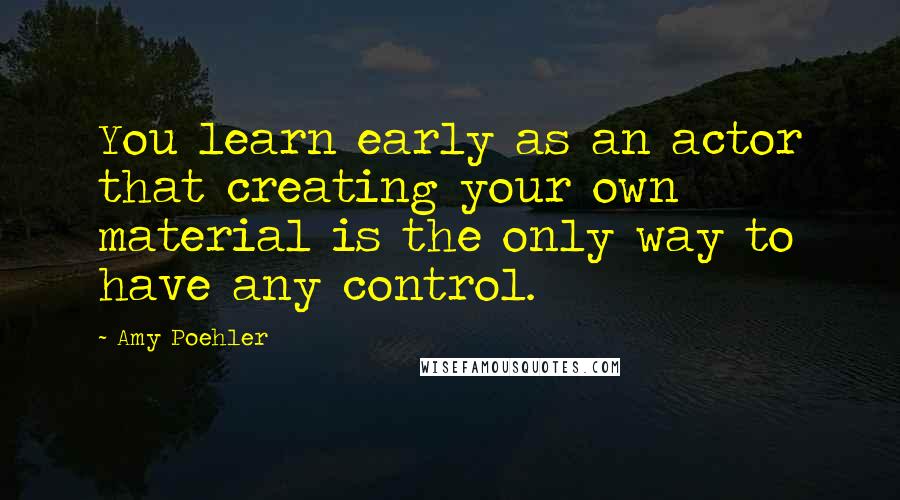 Amy Poehler quotes: You learn early as an actor that creating your own material is the only way to have any control.