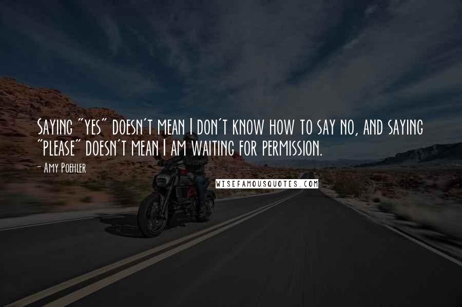 Amy Poehler quotes: Saying "yes" doesn't mean I don't know how to say no, and saying "please" doesn't mean I am waiting for permission.