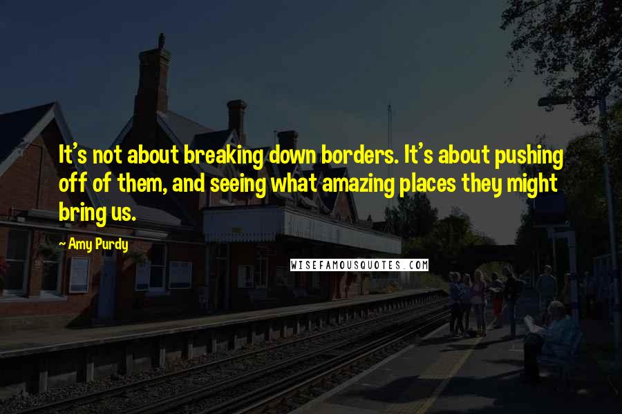 Amy Purdy quotes: It's not about breaking down borders. It's about pushing off of them, and seeing what amazing places they might bring us.