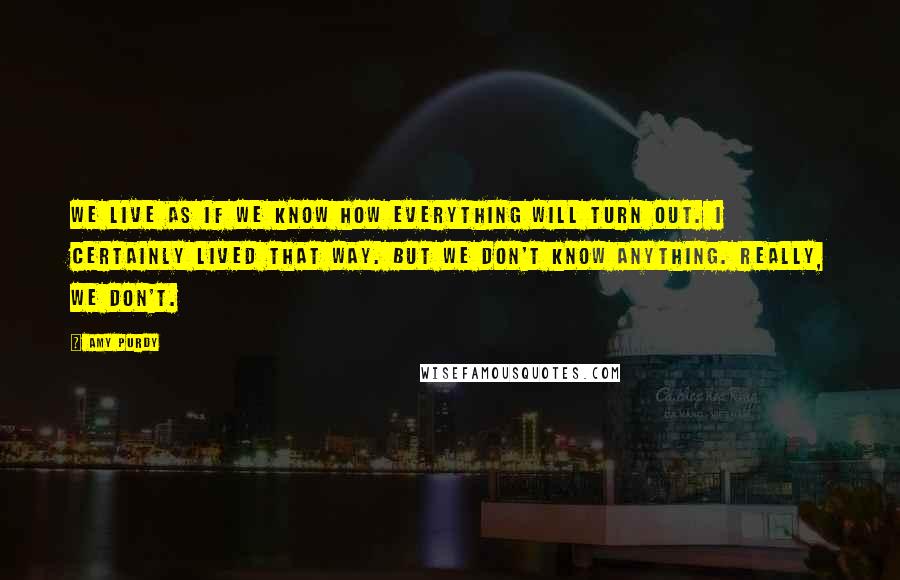 Amy Purdy quotes: We live as if we know how everything will turn out. I certainly lived that way. But we don't know anything. Really, we don't.