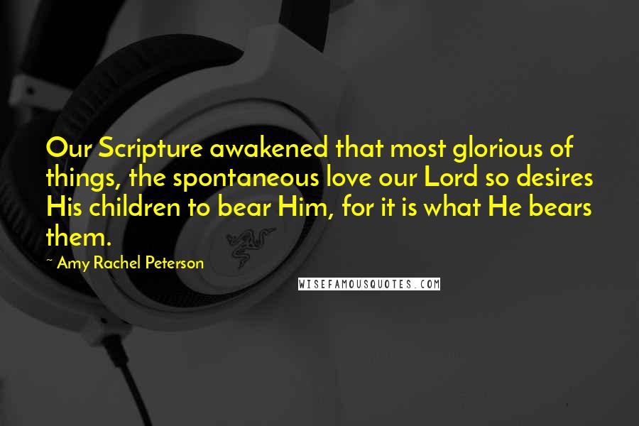 Amy Rachel Peterson quotes: Our Scripture awakened that most glorious of things, the spontaneous love our Lord so desires His children to bear Him, for it is what He bears them.