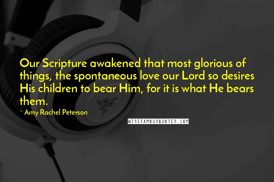 Amy Rachel Peterson quotes: Our Scripture awakened that most glorious of things, the spontaneous love our Lord so desires His children to bear Him, for it is what He bears them. Amy Rachel Peterson quotes: Our Scripture awakened that most glorious of things, the spontaneous love our Lord so desires His children to bear Him, for it is what He bears them.