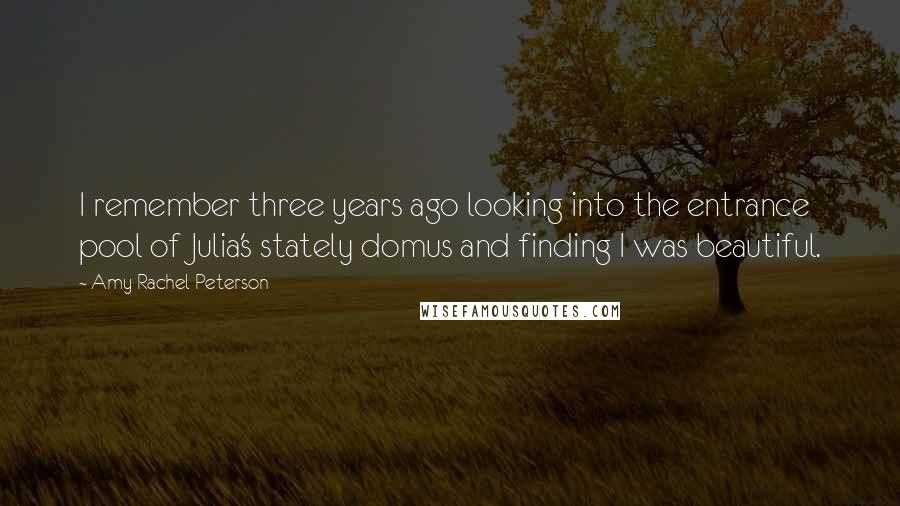 Amy Rachel Peterson quotes: I remember three years ago looking into the entrance pool of Julia's stately domus and finding I was beautiful. Amy Rachel Peterson quotes: I remember three years ago looking into the entrance pool of Julia's stately domus and finding I was beautiful.