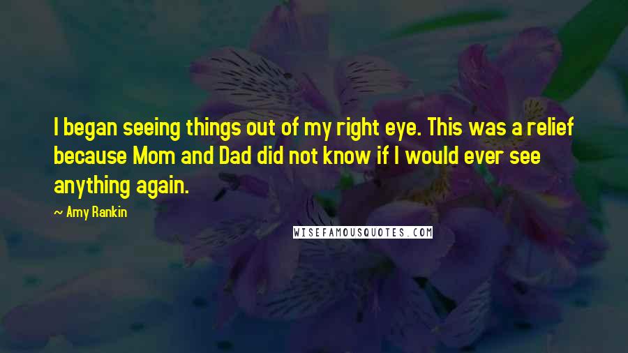 Amy Rankin quotes: I began seeing things out of my right eye. This was a relief because Mom and Dad did not know if I would ever see anything again. Amy Rankin quotes: I began seeing things out of my right eye. This was a relief because Mom and Dad did not know if I would ever see anything again.
