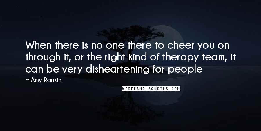 Amy Rankin quotes: When there is no one there to cheer you on through it, or the right kind of therapy team, it can be very disheartening for people