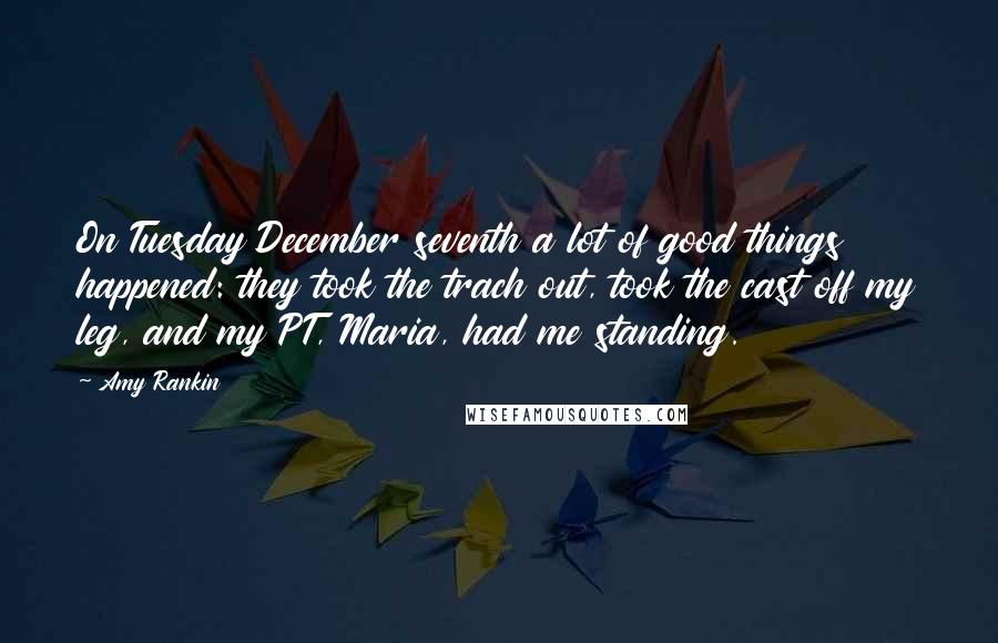 Amy Rankin quotes: On Tuesday December seventh a lot of good things happened: they took the trach out, took the cast off my leg, and my PT, Maria, had me standing. Amy Rankin quotes: On Tuesday December seventh a lot of good things happened: they took the trach out, took the cast off my leg, and my PT, Maria, had me standing.