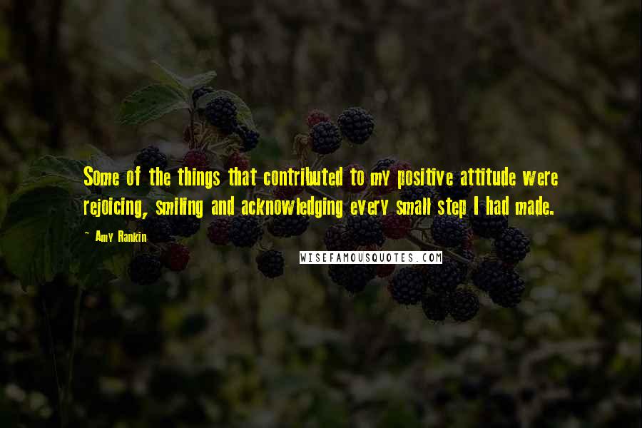 Amy Rankin quotes: Some of the things that contributed to my positive attitude were rejoicing, smiling and acknowledging every small step I had made.