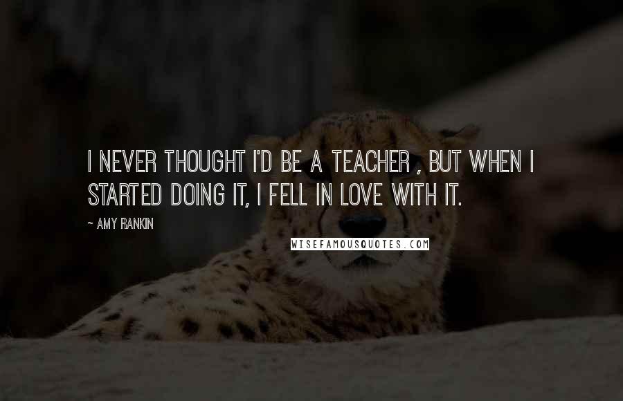 Amy Rankin quotes: I never thought I'd be a teacher , but when I started doing it, I fell in love with it. Amy Rankin quotes: I never thought I'd be a teacher , but when I started doing it, I fell in love with it.