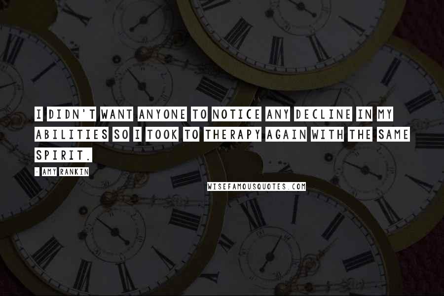 Amy Rankin quotes: I didn't want anyone to notice any decline in my abilities so I took to therapy again with the same spirit. Amy Rankin quotes: I didn't want anyone to notice any decline in my abilities so I took to therapy again with the same spirit.