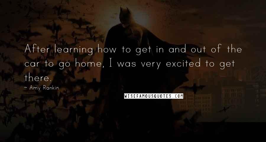 Amy Rankin quotes: After learning how to get in and out of the car to go home, I was very excited to get there. Amy Rankin quotes: After learning how to get in and out of the car to go home, I was very excited to get there.