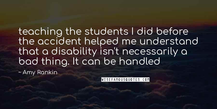 Amy Rankin quotes: teaching the students I did before the accident helped me understand that a disability isn't necessarily a bad thing. It can be handled