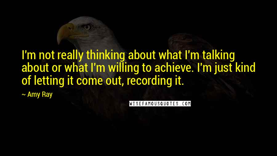 Amy Ray quotes: I'm not really thinking about what I'm talking about or what I'm willing to achieve. I'm just kind of letting it come out, recording it.