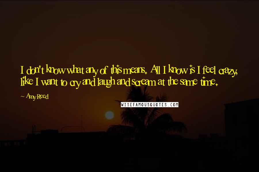 Amy Reed quotes: I don't know what any of this means. All I know is I feel crazy, like I want to cry and laugh and scream at the same time. Amy Reed quotes: I don't know what any of this means. All I know is I feel crazy, like I want to cry and laugh and scream at the same time.
