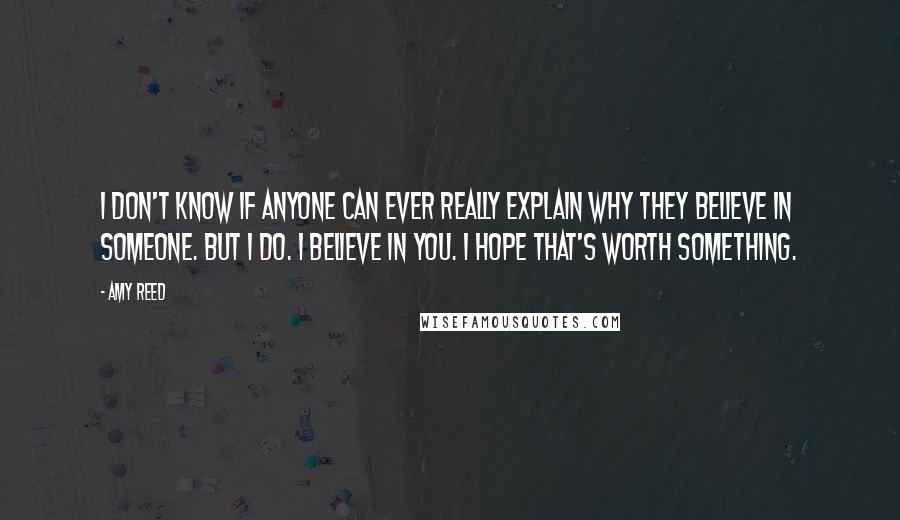 Amy Reed quotes: I don't know if anyone can ever really explain why they believe in someone. But I do. I believe in you. I hope that's worth something. Amy Reed quotes: I don't know if anyone can ever really explain why they believe in someone. But I do. I believe in you. I hope that's worth something.
