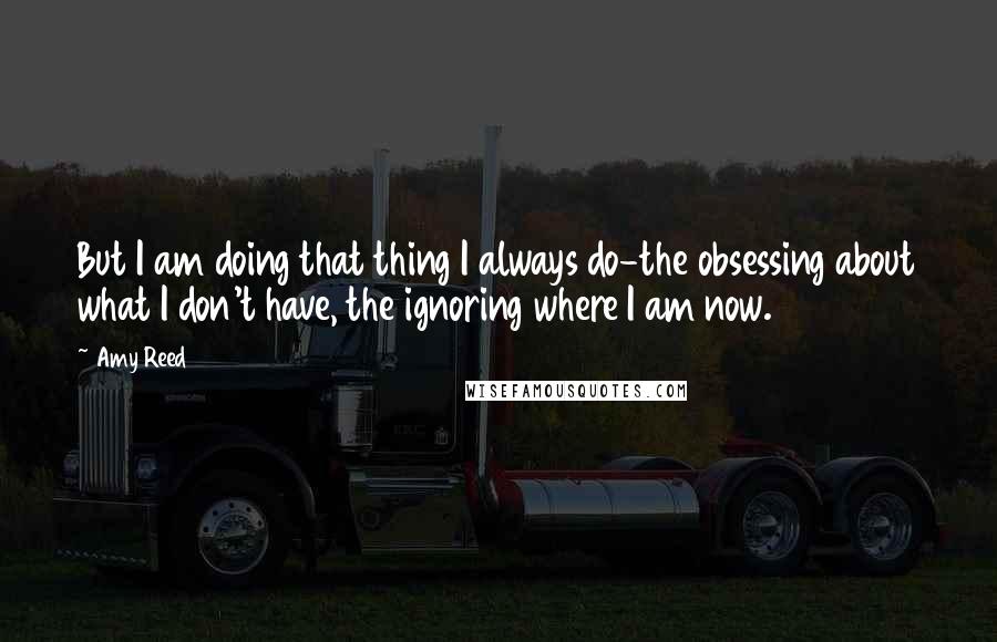 Amy Reed quotes: But I am doing that thing I always do-the obsessing about what I don't have, the ignoring where I am now. Amy Reed quotes: But I am doing that thing I always do-the obsessing about what I don't have, the ignoring where I am now.