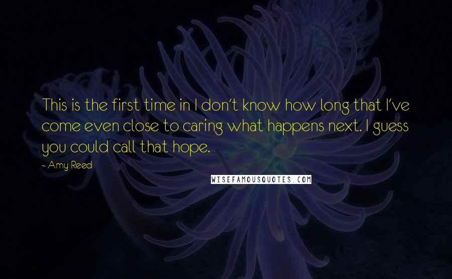Amy Reed quotes: This is the first time in I don't know how long that I've come even close to caring what happens next. I guess you could call that hope. Amy Reed quotes: This is the first time in I don't know how long that I've come even close to caring what happens next. I guess you could call that hope.