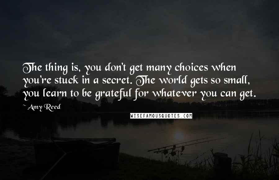 Amy Reed quotes: The thing is, you don't get many choices when you're stuck in a secret. The world gets so small, you learn to be grateful for whatever you can get. Amy Reed quotes: The thing is, you don't get many choices when you're stuck in a secret. The world gets so small, you learn to be grateful for whatever you can get.