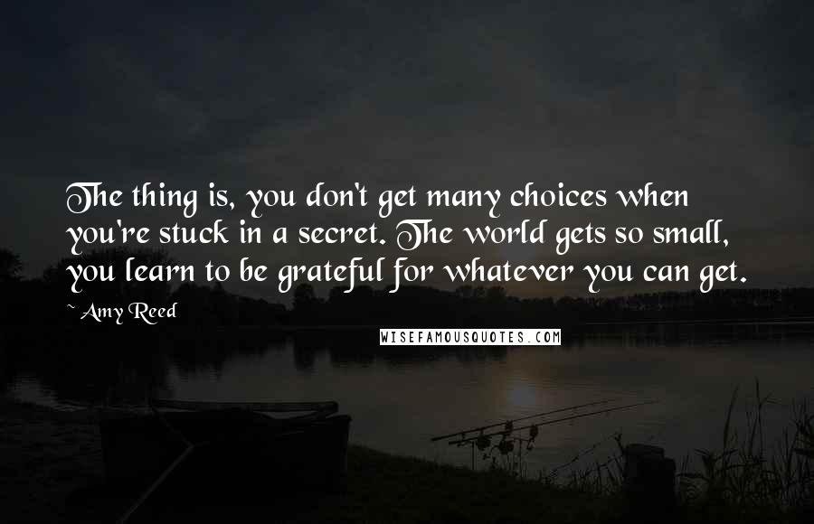 Amy Reed quotes: The thing is, you don't get many choices when you're stuck in a secret. The world gets so small, you learn to be grateful for whatever you can get.