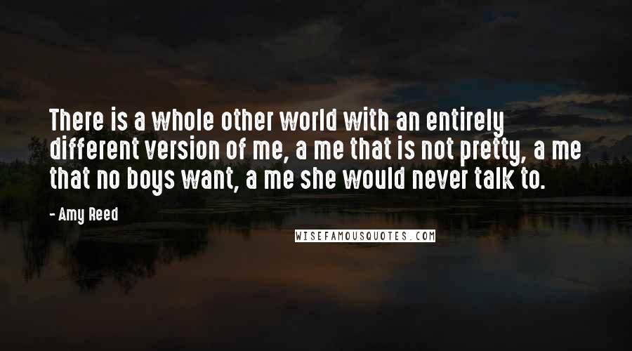 Amy Reed quotes: There is a whole other world with an entirely different version of me, a me that is not pretty, a me that no boys want, a me she would never Amy Reed quotes: There is a whole other world with an entirely different version of me, a me that is not pretty, a me that no boys want, a me she would never