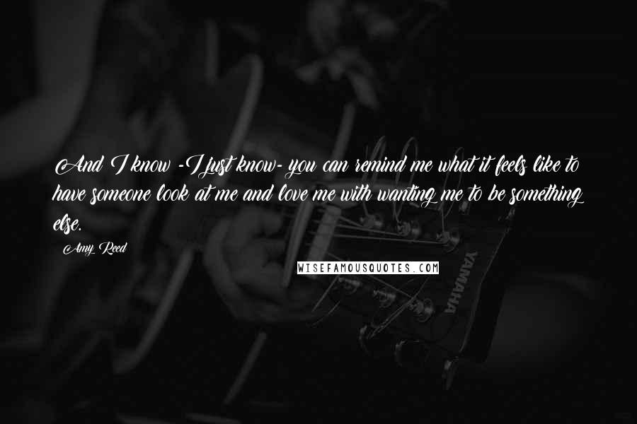 Amy Reed quotes: And I know -I just know- you can remind me what it feels like to have someone look at me and love me with wanting me to be something else. Amy Reed quotes: And I know -I just know- you can remind me what it feels like to have someone look at me and love me with wanting me to be something else.