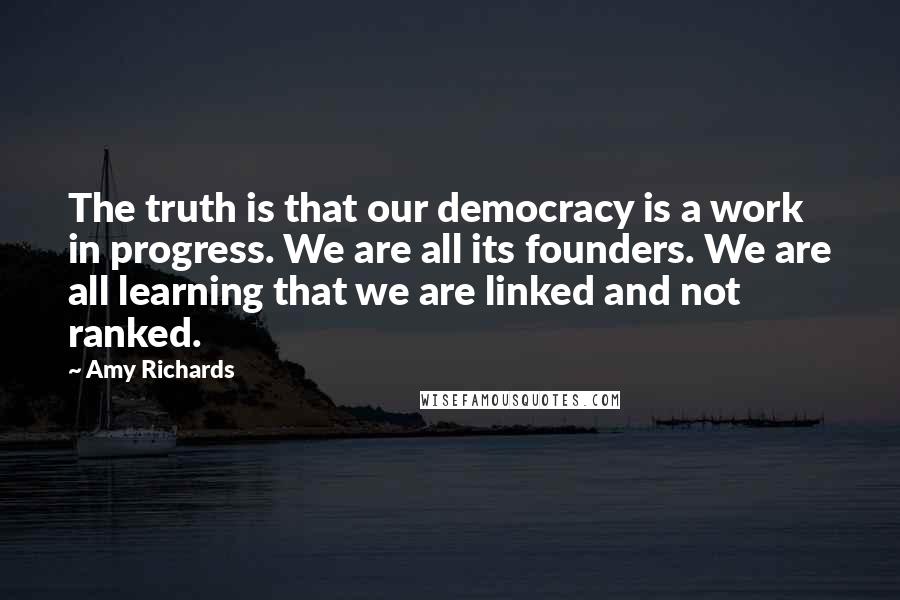 Amy Richards quotes: The truth is that our democracy is a work in progress. We are all its founders. We are all learning that we are linked and not ranked.