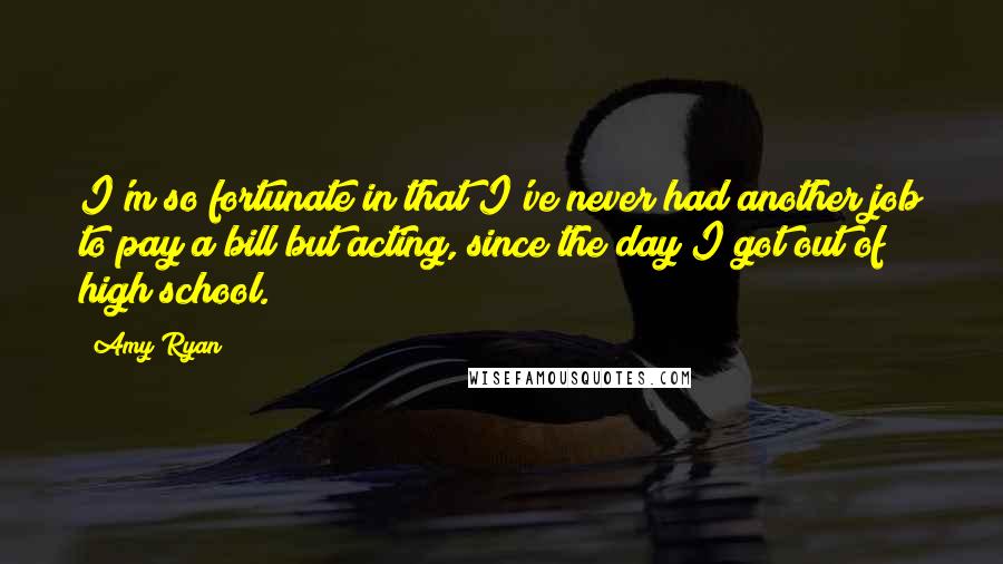 Amy Ryan quotes: I'm so fortunate in that I've never had another job to pay a bill but acting, since the day I got out of high school.