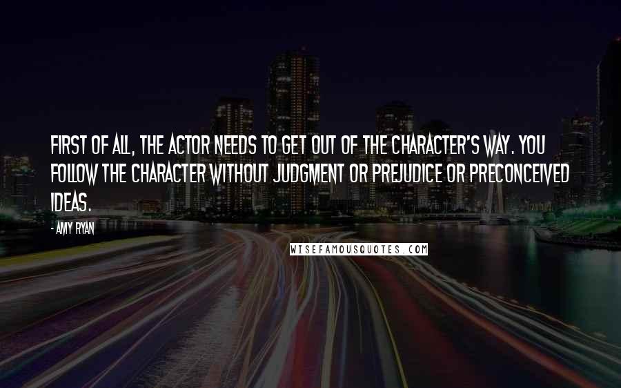 Amy Ryan quotes: First of all, the actor needs to get out of the character's way. You follow the character without judgment or prejudice or preconceived ideas.