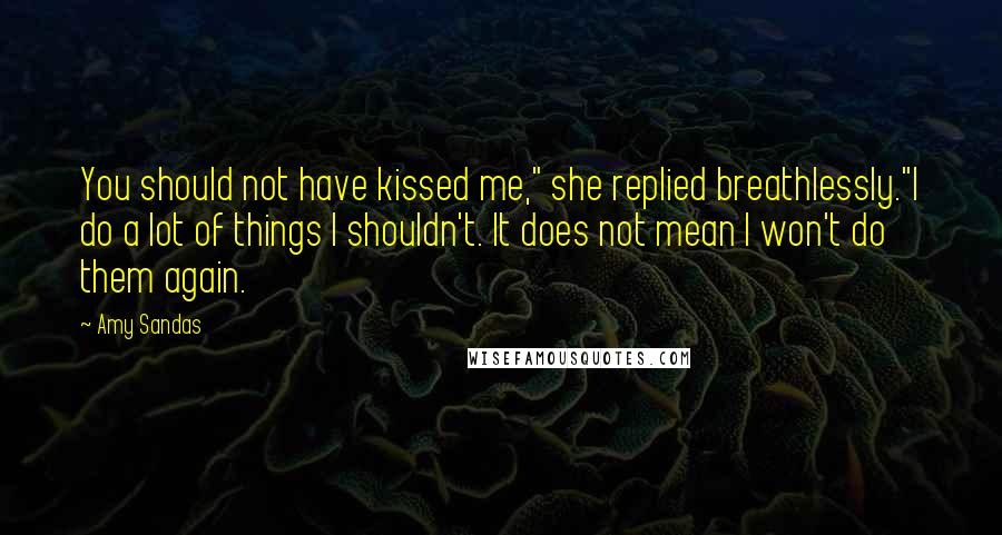 Amy Sandas quotes: You should not have kissed me," she replied breathlessly."I do a lot of things I shouldn't. It does not mean I won't do them again.