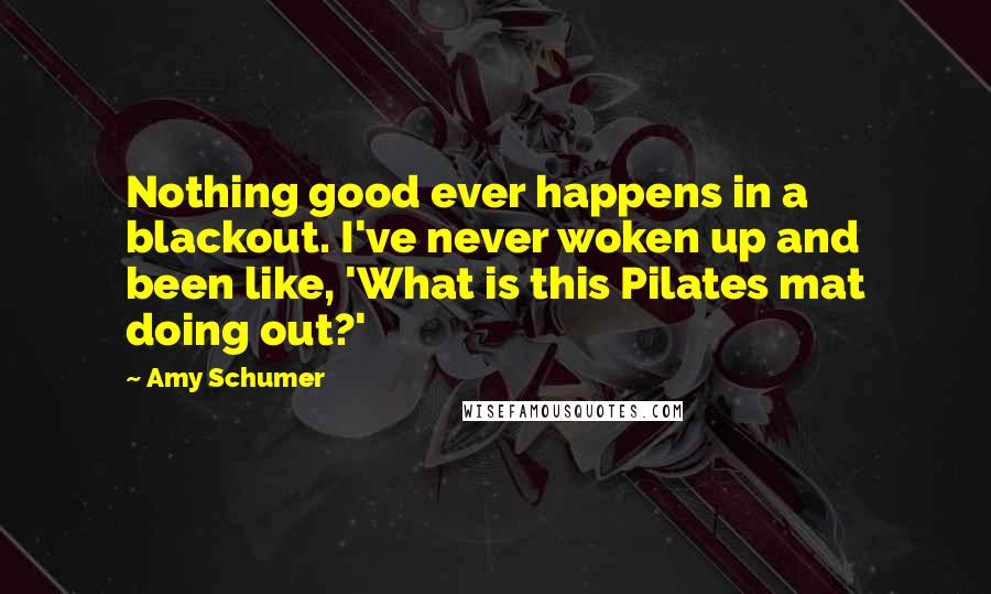 Amy Schumer quotes: Nothing good ever happens in a blackout. I've never woken up and been like, 'What is this Pilates mat doing out?'