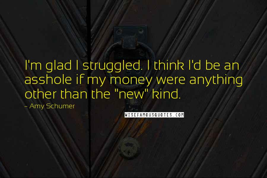 Amy Schumer quotes: I'm glad I struggled. I think I'd be an asshole if my money were anything other than the "new" kind.
