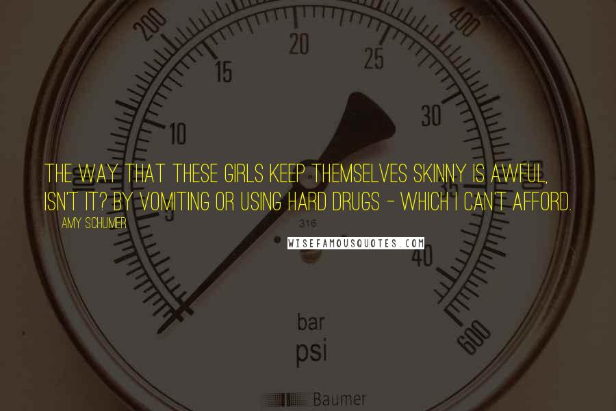 Amy Schumer quotes: The way that these girls keep themselves skinny is awful, isn't it? By vomiting or using hard drugs - which I can't afford. Amy Schumer quotes: The way that these girls keep themselves skinny is awful, isn't it? By vomiting or using hard drugs - which I can't afford.