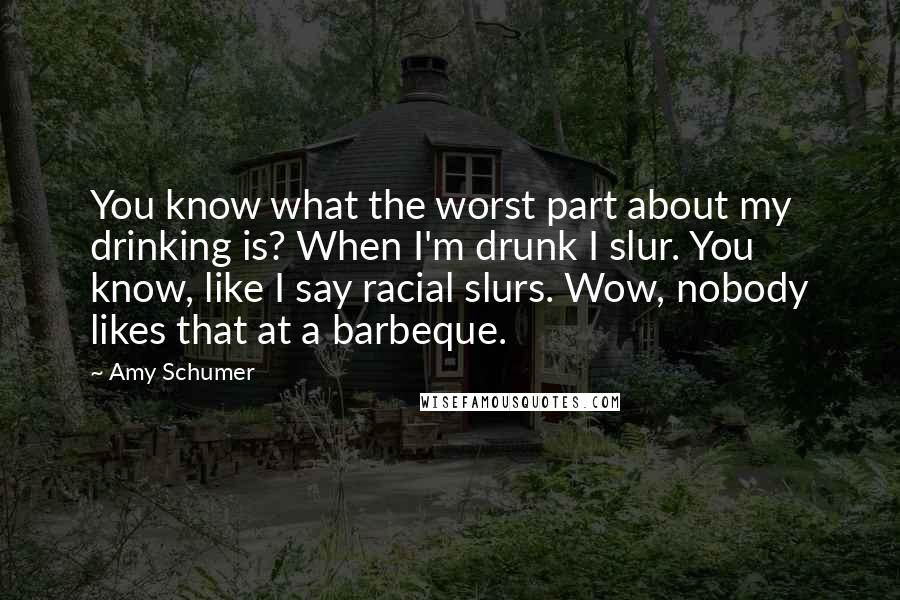 Amy Schumer quotes: You know what the worst part about my drinking is? When I'm drunk I slur. You know, like I say racial slurs. Wow, nobody likes that at a barbeque.