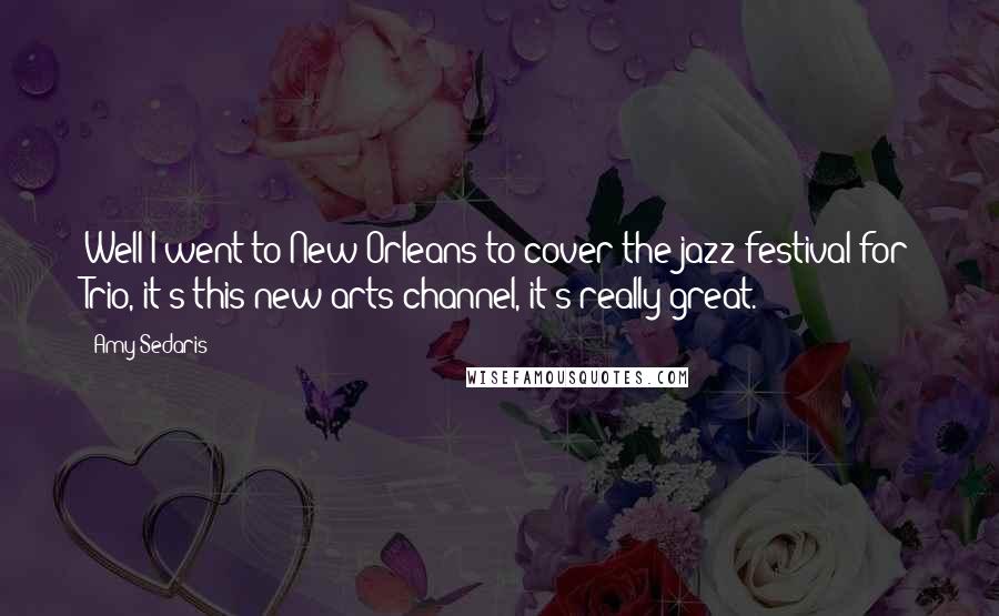 Amy Sedaris quotes: Well I went to New Orleans to cover the jazz festival for Trio, it's this new arts channel, it's really great. Amy Sedaris quotes: Well I went to New Orleans to cover the jazz festival for Trio, it's this new arts channel, it's really great.